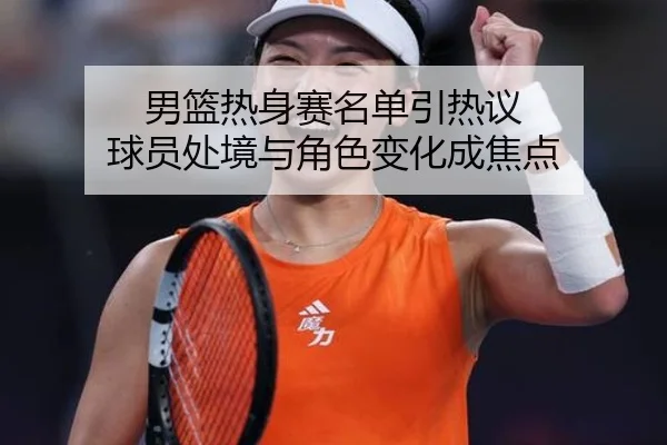 男篮热身赛名单引热议 球员处境与角色变化成焦点